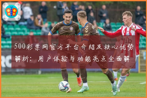500彩票网官方平台介绍及核心优势解析：用户体验与功能亮点全面解读