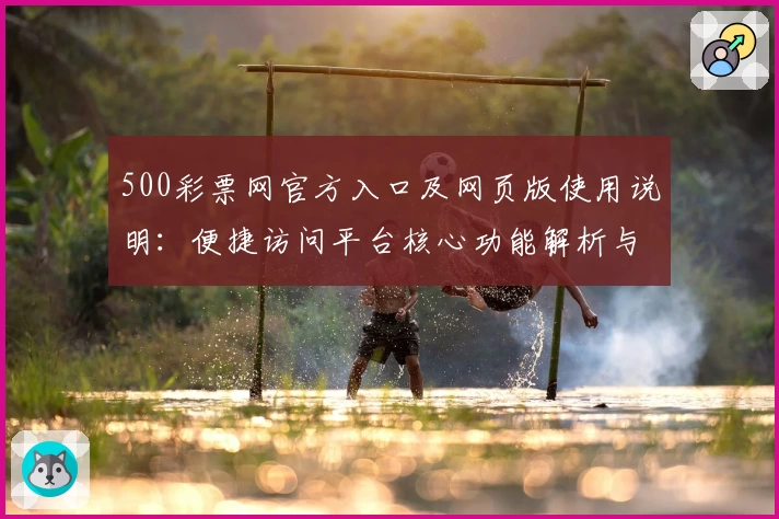 500彩票网官方入口及网页版使用说明:便捷访问平台核心功能解析与新手注册教程