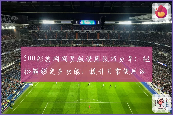 500彩票网网页版使用技巧分享：轻松解锁更多功能，提升日常使用体验