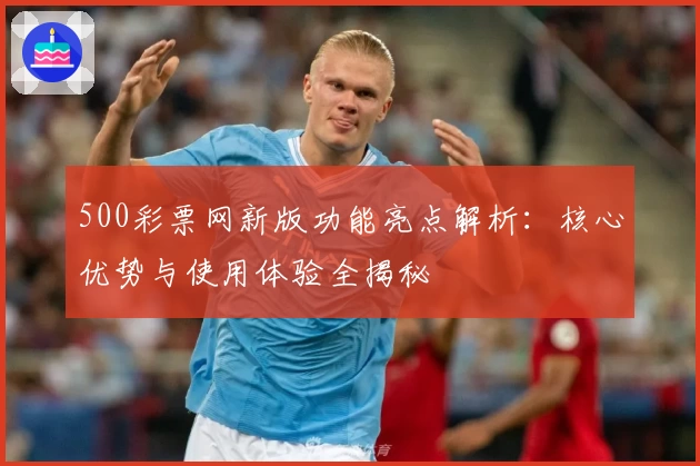 500彩票网新版功能亮点解析：核心优势与使用体验全揭秘