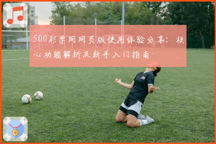 500彩票网网页版使用体验分享：核心功能解析及新手入门指南