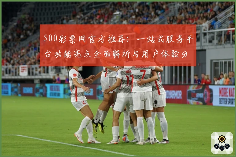 500彩票网官方推荐：一站式服务平台功能亮点全面解析与用户体验分享