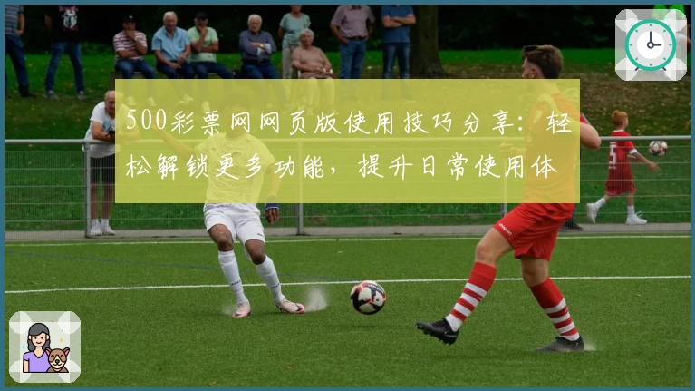 500彩票网网页版使用技巧分享：轻松解锁更多功能，提升日常使用体验